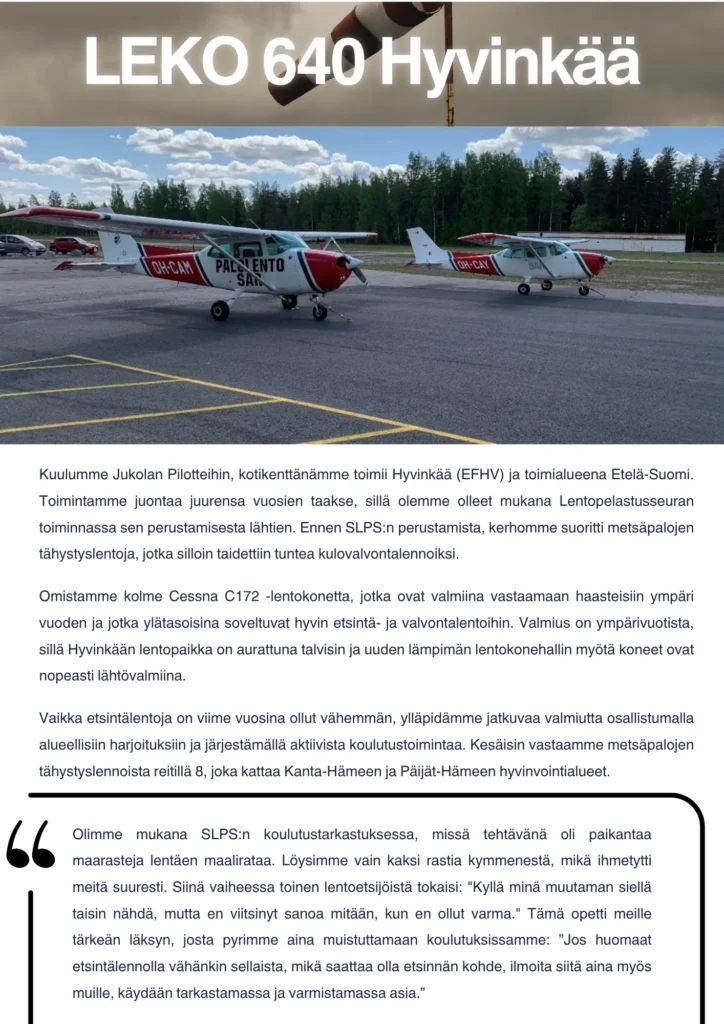 Kuulumme Jukolan Pilotteihin, kotikenttänämme toimii Hyvinkää (EFHV) ja toimialueena Etelä-Suomi. Toimintamme juontaa juurensa vuosien taakse, sillä olemme olleet mukana Lentopelastusseuran toiminnassa sen perustamisesta lähtien. Ennen SLPS:n perustamista, kerhomme suoritti metsäpalojen tähystyslentoja, jotka silloin taidettiin tuntea kulovalvontalennoiksi. Omistamme kolme Cessna C172 -lentokonetta, jotka ovat valmiina vastaamaan haasteisiin ympäri vuoden ja jotka ylätasoisina soveltuvat hyvin etsintä- ja valvontalentoihin. Valmius on ympärivuotista, sillä Hyvinkään lentopaikka on aurattuna talvisin ja uuden lämpimän lentokonehallin myötä koneet ovat nopeasti lähtövalmiina. Vaikka etsintälentoja on viime vuosina ollut vähemmän, ylläpidämme jatkuvaa valmiutta osallistumalla alueellisiin harjoituksiin ja järjestämällä aktiivista koulutustoimintaa. Kesäisin vastaamme metsäpalojen tähystyslennoista reitillä 8, joka kattaa Kanta-Hämeen ja Päijät-Hämeen hyvinvointialueet. Muisto: Olimme mukana SLPS:n koulutustarkastuksessa, missä tehtävänä oli paikantaa maarasteja lentäen maalirataa. Löysimme vain kaksi rastia kymmenestä, mikä ihmetytti meitä suuresti. Siinä vaiheessa toinen lentoetsijöistä tokaisi: "Kyllä minä muutaman siellä taisin nähdä, mutta en viitsinyt sanoa mitään, kun en ollut varma." Tämä opetti meille tärkeän läksyn, josta pyrimme aina muistuttamaan koulutuksissamme: ”Jos huomaat etsintälennolla vähänkin sellaista, mikä saattaa olla etsinnän kohde, ilmoita siitä aina myös muille, käydään tarkastamassa ja varmistamassa asia.”