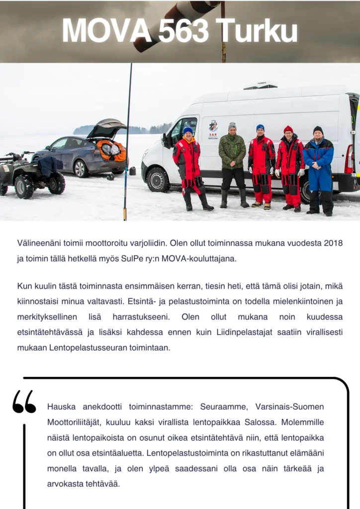 Välineenäni toimii moottoroitu varjoliidin. Olen ollut toiminnassa mukana vuodesta 2018 ja toimin tällä hetkellä myös SulPe ry:n MOVA-kouluttajana. Kun kuulin tästä toiminnasta ensimmäisen kerran, tiesin heti, että tämä olisi jotain, mikä kiinnostaisi minua valtavasti. Etsintä- ja pelastustoiminta on todella mielenkiintoinen ja merkityksellinen lisä harrastukseeni. Olen ollut mukana noin kuudessa etsintätehtävässä ja lisäksi kahdessa ennen kuin Liidinpelastajat saatiin virallisesti mukaan Lentopelastusseuran toimintaan. Hauska anekdootti toiminnastamme: Seuraamme, Varsinais-Suomen Moottoriliitäjät, kuuluu kaksi virallista lentopaikkaa Salossa. Molemmille näistä lentopaikoista on osunut oikea etsintätehtävä niin, että lentopaikka on ollut osa etsintäaluetta.