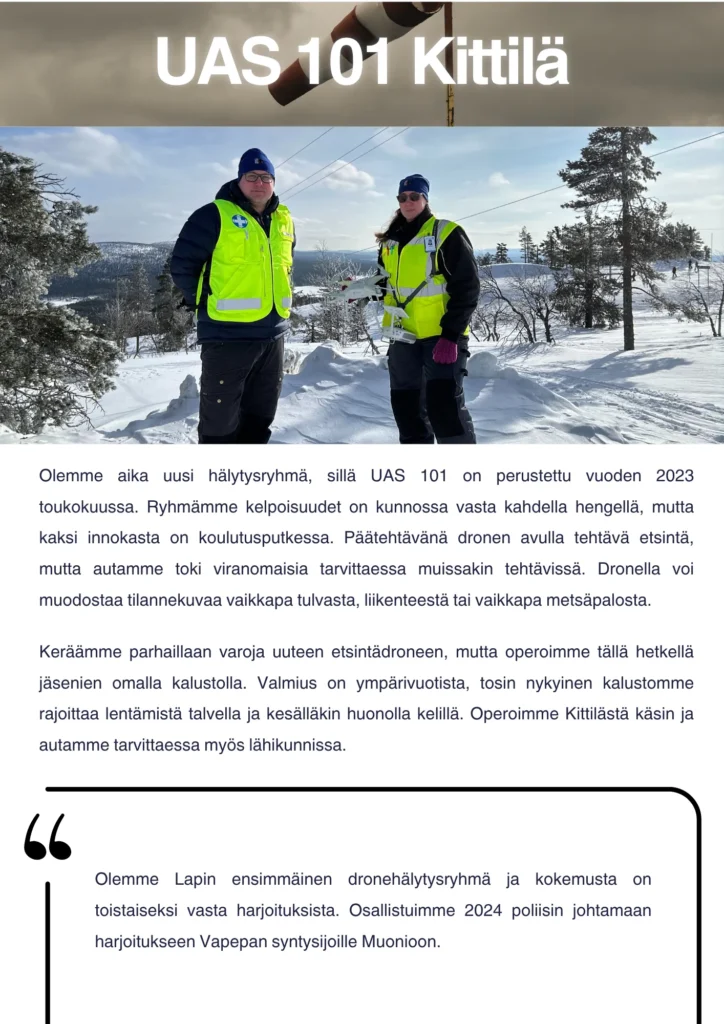 Olemme aika uusi hälytysryhmä, sillä UAS 101 on perustettu viime vuoden toukokuussa. Ryhmämme kelpoisuudet on kunnossa vasta kahdella hengellä, mutta kaksi innokasta on koulutusputkessa. Päätehtävänä dronen avulla tehtävä etsintä, mutta autamme toki viranomaisia tarvittaessa muissakin tehtävissä. Dronella voi muodostaa tilannekuvaa vaikkapa tulvasta, liikenteestä tai vaikkapa metsäpalosta. Keräämme parhaillaan varoja uuteen etsintädroneen, mutta operoimme tällä hetkellä jäsenien omalla kalustolla. Valmius on ympärivuotista, tosin nykyinen kalustomme rajoittaa lentämistä talvella ja kesälläkin huonolla kelillä. Operoimme Kittilästä käsin ja autamme tarvittaessa myös lähikunnissa. Olemme Lapin ensimmäinen dronehälytysryhmä ja kokemusta on toistaiseksi vasta harjoituksista. Osallistuimme vuonna 2024 poliisin johtamaan harjoitukseen Vapepan syntysijoille Muonioon.
