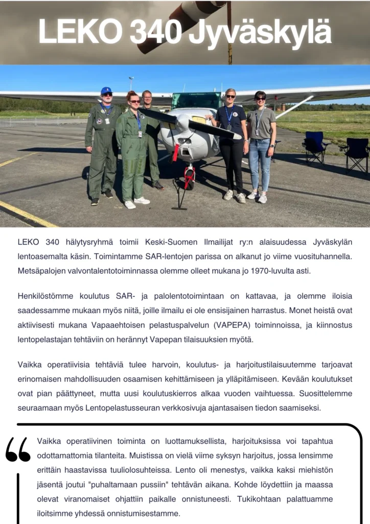 LEKO 340 hälytysryhmä toimii Keski-Suomen Ilmailijat ry:n alaisuudessa Jyväskylän lentoasemalta käsin. Toimintamme SAR-lentojen parissa on alkanut jo viime vuosituhannella. Metsäpalojen valvontalentotoiminnassa olemme olleet mukana jo 1970-luvulta asti. Henkilöstömme koulutus SAR- ja palolentotoimintaan on kattavaa, ja olemme iloisia saadessamme mukaan myös niitä, joille ilmailu ei ole ensisijainen harrastus. Monet heistä ovat aktiivisesti mukana Vapaaehtoisen pelastuspalvelun (VAPEPA) toiminnoissa, ja kiinnostus lentopelastajan tehtäviin on herännyt Vapepan tilaisuuksien myötä. Vaikka operatiivisia tehtäviä tulee harvoin, koulutus- ja harjoitustilaisuutemme tarjoavat erinomaisen mahdollisuuden osaamisen kehittämiseen ja ylläpitämiseen. Kevään koulutukset ovat pian päättyneet, mutta uusi koulutuskierros alkaa vuoden vaihtuessa. Suosittelemme seuraamaan myös Lentopelastusseuran verkkosivuja ajantasaisen tiedon saamiseksi. Vaikka operatiivinen toiminta on luottamuksellista, harjoituksissa voi tapahtua odottamattomia tilanteita. Muistissa on vielä viime syksyn harjoitus, jossa lensimme erittäin haastavissa tuuliolosuhteissa. Lento oli menestys, vaikka kaksi miehistön jäsentä joutui "puhaltamaan pussiin" tehtävän aikana. Kohde löydettiin ja maassa olevat viranomaiset ohjattiin paikalle onnistuneesti. Tukikohtaan palattuamme iloitsimme yhdessä onnistumisestamme.