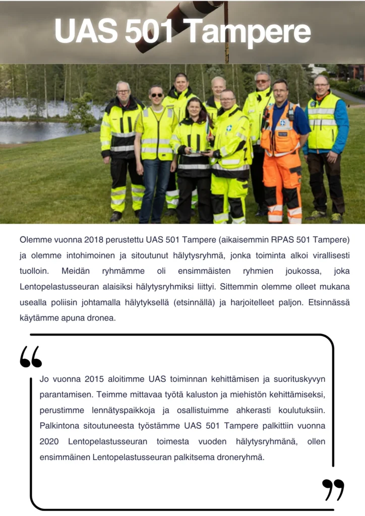 Olemme vuonna 2018 perustettu UAS 501 Tampere (aikaisemmin RPAS 501 Tampere) ja olemme intohimoinen ja sitoutunut hälytysryhmä, jonka toiminta alkoi virallisesti tuolloin. Meidän ryhmämme oli ensimmäisten ryhmien joukossa, joka Lentopelastusseuran alaisiksi hälytysryhmiksi liittyi. Sittemmin olemme olleet mukana usealla poliisin johtamalla hälytyksellä (etsinnällä) ja harjoitelleet paljon. Etsinnässä käytämme apuna dronea. Jo vuonna 2015 aloitimme UAS toiminnan kehittämisen ja suorituskyvyn parantamisen. Teimme mittavaa työtä kaluston ja miehistön kehittämiseksi, perustimme lennätyspaikkoja ja osallistuimme ahkerasti koulutuksiin. Palkintona sitoutuneesta työstämme UAS 501 Tampere palkittiin vuonna 2020 Lentopelastusseuran toimesta vuoden hälytysryhmänä, ollen ensimmäinen Lentopelastusseuran palkitsema drone ryhmä.