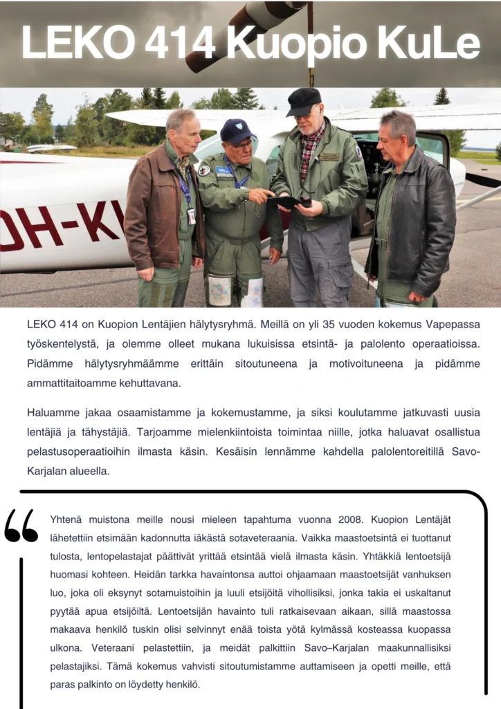 LEKO 414 on Kuopion Lentäjien hälytysryhmä. Meillä on yli 35 vuoden kokemus Vapepassa työskentelystä, ja olemme olleet mukana lukuisissa etsintä- ja palolento operaatioissa. Pidämme hälytysryhmäämme erittäin sitoutuneena ja motivoituneena ja pidämme ammattitaitoamme kehuttavana. Haluamme jakaa osaamistamme ja kokemustamme, ja siksi koulutamme jatkuvasti uusia lentäjiä ja tähystäjiä. Tarjoamme mielenkiintoista toimintaa niille, jotka haluavat osallistua pelastusoperaatioihin ilmasta käsin. Kesäisin lennämme kahdella palolentoreitillä Savo-Karjalan alueella. Yhtenä muistona meille nousi mieleen tapahtuma vuonna 2008. Kuopion Lentäjät lähetettiin etsimään kadonnutta iäkästä sotaveteraania. Vaikka maastoetsintä ei tuottanut tulosta, lentopelastajat päättivät yrittää etsintää vielä ilmasta käsin. Yhtäkkiä lentoetsijä huomasi kohteen. Heidän tarkka havaintonsa auttoi ohjaamaan maastoetsijät vanhuksen luo, joka oli eksynyt sotamuistoihin ja luuli etsijöitä vihollisiksi, jonka takia ei uskaltanut pyytää apua etsijöiltä. Lentoetsijän havainto tuli ratkaisevaan aikaan, sillä maastossa makaava henkilö tuskin olisi selvinnyt enää toista yötä kylmässä kosteassa kuopassa ulkona. Veteraani pelastettiin, ja meidät palkittiin Savo–Karjalan maakunnallisiksi pelastajiksi. Tämä kokemus vahvisti sitoutumistamme auttamiseen ja opetti meille, että paras palkinto on löydetty henkilö.