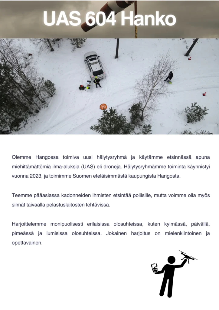 Olemme Hangossa toimiva uusi hälytysryhmä ja käytämme etsinnässä apuna miehittämättömiä ilma-aluksia (UAS) eli droneja. Hälytysryhmämme toiminta käynnistyi vuonna 2023, ja toimimme Suomen eteläisimmästä kaupungista Hangosta. Teemme pääasiassa kadonneiden ihmisten etsintää poliisille, mutta voimme olla myös silmät taivaalla pelastuslaitosten tehtävissä. Harjoittelemme monipuolisesti erilaisissa olosuhteissa, kuten kylmässä, päivällä, pimeässä ja lumisissa olosuhteissa. Jokainen harjoitus on mielenkiintoinen ja opettavainen.
