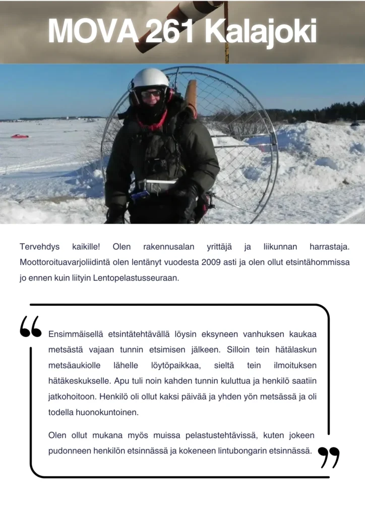 Tervehdys kaikille! Olen rakennusalan yrittäjä ja liikunnan harrastaja. Moottoroituavarjoliidintä olen lentänyt vuodesta 2009 asti ja olen ollut etsintähommissa jo ennen kuin liityin Lentopelastusseuraan. Ensimmäisellä etsintätehtävällä löysin eksyneen vanhuksen kaukaa metsästä vajaan tunnin etsimisen jälkeen. Silloin tein hätälaskun metsäaukiolle lähelle löytöpaikkaa, sieltä tein ilmoituksen hätäkeskukselle. Apu tuli noin kahden tunnin kuluttua ja henkilö saatiin jatkohoitoon. Henkilö oli ollut kaksi päivää ja yhden yön metsässä ja oli todella huonokuntoinen. Olen ollut mukana myös muissa pelastustehtävissä, kuten jokeen pudonneen henkilön etsinnässä ja kokeneen lintubongarin etsinnässä.