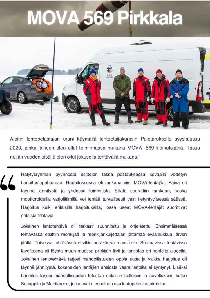 Hälytysryhmän jäsen Mika kertoo toiminnasta: "Aloitin lentopelastajan urani käymällä lentoetsijäkurssin Palotaruksella syyskuussa 2020, jonka jälkeen olen ollut toiminnassa mukana MOVA- 569 liidinetsijänä. Tässä neljän vuoden sisällä olen ollut jokusella tehtävällä mukana." Hälytysryhmän pyynnöstä esittelen tässä postauksessa keväällä vedetyn harjoitustapahtuman. Harjoituksessa oli mukana viisi MOVA-lentäjää. Päivä oli täynnä jännitystä ja yhdessä toimimista. Säätä seurattiin tarkkaan, koska moottoroiduilla varjoliitimillä voi lentää turvallisesti vain tietyntyylisessä säässä. Harjoitus kulki erilaisilla harjoituksilla, jossa useat MOVA-lentäjät suorittivat erilaisia tehtäviä. Jokainen lentotehtävä oli tarkasti suunniteltu ja ohjeistettu. Ensimmäisessä tehtävässä etsittiin mönkijää ja mönkijänkuljettajan jättämää eväslaukkua järven jäältä. Toisessa tehtävässä etsittiin peräkärryä maastosta. Seuraavissa tehtävissä tavoitteena oli löytää muun muassa pilkkijän liivit ja tarkistaa eri kohteita alueella. Jokainen lentotehtävä tarjosi mahdollisuuden oppia uutta ja vaikka harjoitus oli täynnä jännitystä, kokeneiden lentäjien ansiosta vaaratilanteita ei syntynyt. Lisäksi harjoitus tarjosi mahdollisuuden tutustua erilaisiin laitteisiin ja sovelluksiin, kuten Secappiin ja Mapitareen, jotka ovat olennainen osa lentopelastustoimintaa.