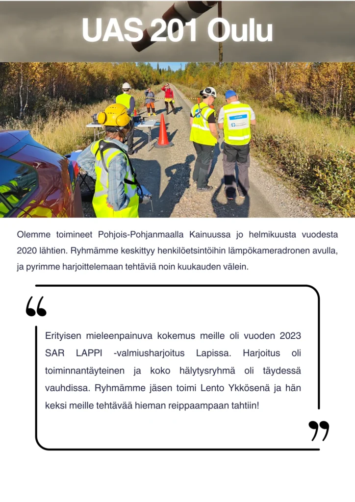 Olemme toimineet Pohjois-Pohjanmaalla Kainuussa jo helmikuusta vuodesta 2020 lähtien. Ryhmämme keskittyy henkilöetsintöihin lämpökameradronen avulla, ja pyrimme harjoittelemaan tehtäviä noin kuukauden välein. Erityisen mieleenpainuva kokemus meille oli vuoden 2023 SAR LAPPI -valmiusharjoitus Lapissa. Harjoitus oli toiminnantäyteinen ja koko hälytysryhmä oli täydessä vauhdissa. Ryhmämme jäsen toimi Lento Ykkösenä ja hän keksi meille tehtävää hieman reippaampaan tahtiin!
