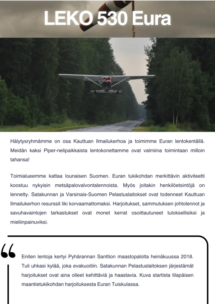 Hälytysryhmämme on osa Kauttuan Ilmailukerhoa ja toimimme Euran lentokentällä. Meidän kaksi Piper-nelipaikkaista lentokonettamme ovat valmiina toimintaan milloin tahansa! Toimialueemme kattaa lounaisen Suomen. Euran tukikohdan merkittävin aktiviteetti koostuu nykyisin metsäpalovalvontalennoista. Myös joitakin henkilöetsintöjä on lennetty. Satakunnan ja Varsinais-Suomen Pelastuslaitokset ovat todenneet Kauttuan Ilmailukerhon resurssit liki korvaamattomaksi. Harjoitukset, sammutuksen johtolennot ja savuhavaintojen tarkastukset ovat monet kerrat osoittautuneet tuloksellisiksi ja mieliinpainuviksi. Eniten lentoja kertyi Pyhärannan Santtion maastopalolta heinäkuussa 2018. Tuli uhkasi kylää, joka evakuoitiin. Toinen kuva otettu kopterista tankkaamassa sammutusvesipussia merestä kylän edustalla. Satakunnan Pelastuslaitoksen järjestämät harjoitukset ovat aina olleet kehittäviä ja haastavia. Ensimmäinen kuva startista tilapäisen maantietukikohdan harjoituksesta Euran Tuiskulassa.