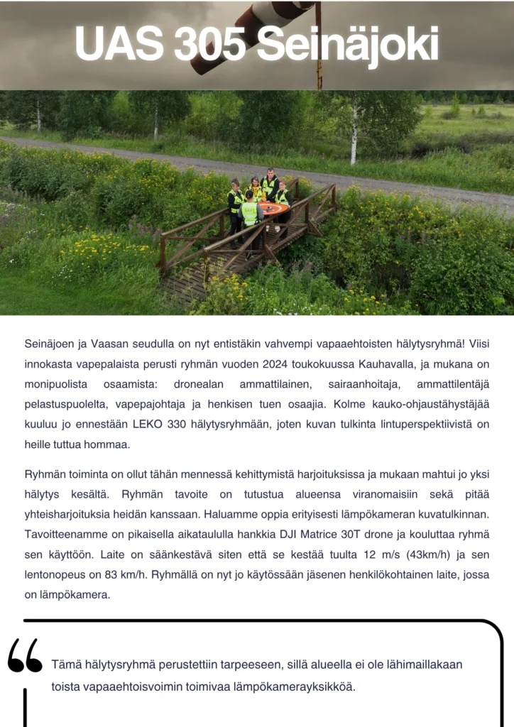 Pitkästä aikaa päästään esittelemään hälytysryhmiä. Kyseessä on suhteellisen tuore hälytysryhmä, sillä tämä droneporukka sai kelpoisuuden toimia tämän vuoden kesäkuussa! Seinäjoen ja Vaasan seudulla on nyt entistäkin vahvempi vapaaehtoisten hälytysryhmä! Viisi innokasta vapepalaista perusti ryhmän toukokuussa Kauhavalla, ja mukana on monipuolista osaamista: dronealan ammattilainen, sairaanhoitaja, ammattilentäjä pelastuspuolelta, vapepajohtaja ja henkisen tuen osaajia. Kolme kauko-ohjaustähystäjää kuuluu jo ennestään LEKO 330 hälytysryhmään, joten kuvan tulkinta lintuperspektiivistä on heille tuttua hommaa. Ryhmän toiminta on ollut tähän mennessä kehittymistä harjoituksissa ja mukaan mahtui jo yksi hälytys kesältä. Ryhmän tavoite on tutustua alueensa viranomaisiin sekä pitää yhteisharjoituksia heidän kanssaan. Haluamme oppia erityisesti lämpökameran kuvatulkinnan. Tavoitteenamme on pikaisella aikataululla hankkia DJI Matrice 30T drone ja kouluttaa ryhmä sen käyttöön. Laite on säänkestävä siten että se kestää tuulta 12 m/s (43km/h) ja sen lentonopeus on 83 km/h. Ryhmällä on nyt jo käytössään jäsenen henkilökohtainen laite, jossa on lämpökamera. Tämä hälytysryhmä perustettiin tarpeeseen, sillä alueella ei ole lähimaillakaan toista vapaaehtoisvoimin toimivaa lämpökamerayksikköä.