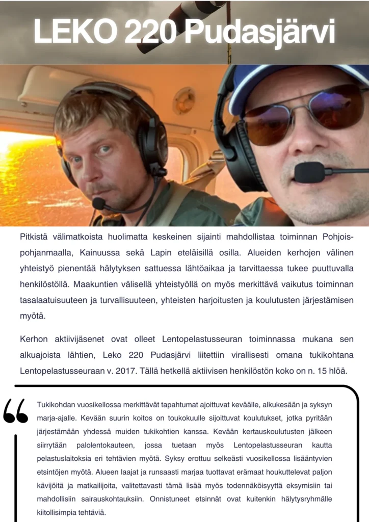 Pitkistä välimatkoista huolimatta keskeinen sijainti mahdollistaa toiminnan Pohjois-pohjanmaalla, Kainuussa sekä Lapin eteläisillä osilla. Alueiden kerhojen välinen yhteistyö pienentää hälytyksen sattuessa lähtöaikaa ja tarvittaessa tukee puuttuvalla henkilöstöllä. Maakuntien välisellä yhteistyöllä on myös merkittävä vaikutus toiminnan tasalaatuisuuteen ja turvallisuuteen, yhteisten harjoitusten ja koulutusten järjestämisen myötä. Kerhon aktiivijäsenet ovat olleet lentopelastusseuran toiminnassa mukana sen alkuajoista lähtien, Leko 220 Pudasjärvi liitettiin virallisesti omana tukikohtana Lentopelastusseuraan v. 2017. Tällä hetkellä aktiivisen henkilöstön koko on n. 15 hlöä. Tukikohdan vuosikellossa merkittävät tapahtumat ajoittuvat keväälle, alkukesään ja syksyn marja-ajalle. Kevään suurin koitos on toukokuulle sijoittuvat koulutukset, jotka pyritään järjestämään yhdessä muiden tukikohtien kanssa. Kevään kertauskoulutusten jälkeen siirrytään palolentokauteen, jossa tuetaan myös Lentopelastusseuran kautta pelastuslaitoksia eri tehtävien myötä. Syksy erottuu selkeästi vuosikellossa lisääntyvien etsintöjen myötä. Alueen laajat ja runsaasti marjaa tuottavat erämaat houkuttelevat paljon kävijöitä ja matkailijoita, valitettavasti tämä lisää myös todennäköisyyttä eksymisiin tai mahdollisiin sairauskohtauksiin. Onnistuneet etsinnät ovat kuitenkin hälytysryhmälle kiitollisimpia tehtäviä.