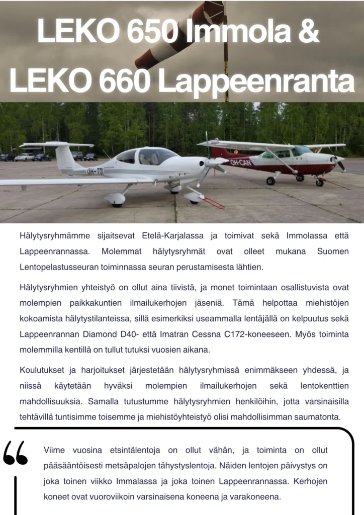 Hälytysryhmämme sijaitsevat Etelä-Karjalassa ja toimivat sekä Immolassa että Lappeenrannassa. Molemmat hälytysryhmät ovat olleet mukana Suomen Lentopelastusseuran toiminnassa seuran perustamisesta lähtien. Hälytysryhmien yhteistyö on ollut aina tiivistä, ja monet toimintaan osallistuvista ovat molempien paikkakuntien ilmailukerhojen jäseniä. Tämä helpottaa miehistöjen kokoamista hälytystilanteissa, sillä esimerkiksi useammalla lentäjällä on kelpuutus sekä Lappeenrannan Diamond D40- että Imatran Cessna C172-koneeseen. Myös toiminta molemmilla kentillä on tullut tutuksi vuosien aikana. Koulutukset ja harjoitukset järjestetään hälytysryhmissä enimmäkseen yhdessä, ja niissä käytetään hyväksi molempien ilmailukerhojen sekä lentokenttien mahdollisuuksia. Samalla tutustumme hälytysryhmien henkilöihin, jotta varsinaisilla tehtävillä tuntisimme toisemme ja miehistöyhteistyö olisi mahdollisimman saumatonta. Viime vuosina etsintälentoja on ollut vähän, ja toiminta on ollut pääsääntöisesti metsäpalojen tähystyslentoja. Näiden lentojen päivystys on joka toinen viikko Immalassa ja joka toinen Lappeenrannassa. Kerhojen koneet ovat vuoroviikoin varsinaisena koneena ja varakoneena.