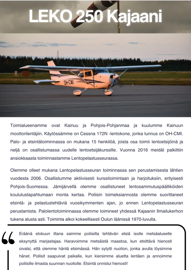 Toimialueenamme ovat Kainuu ja Pohjois-Pohjanmaa ja kuulumme Kainuun moottorilentäjiin. Käytössämme on Cessna 172N -lentokone, jonka tunnus on OH-CMI. Palo- ja etsintätoiminnassa on mukana 15 henkilöä, joista osa toimii lentoetsijöinä ja neljä on osallistumassa uudelle lentoetsijäkurssille. Vuonna 2016 meidät palkittiin ansiokkaasta toiminnastamme Lentopelastusseurassa. Olemme olleet mukana Lentopelastusseuran toiminnassa sen perustamisesta lähtien vuodesta 2006. Osallistumme aktiivisesti kurssitoimintaan ja harjoituksiin, erityisesti Pohjois-Suomessa. Jämijärvellä olemme osallistuneet lentosammutuspäälliköiden koulutustapahtumaan monta kertaa. Poliisin toimeksiannosta olemme suorittaneet etsintä- ja pelastustehtäviä vuosikymmenten ajan, jo ennen Lentopelastusseuran perustamista. Palolentotoiminnassa olemme toimineet yhdessä Kajaanin Ilmailukerhon tukena alusta asti. Toiminta alkoi kokeellisesti Oulun läänissä 1970-luvulla. Muistoina meiltä tuli muutama keikka mieleen: Eräänä elokuun iltana saimme poliisilta tehtävän etsiä isolle metsäalueelle eksynyttä marjastajaa. Haravoimme metsäistä maastoa, kun etsittävä hienosti oivalsi, että olemme häntä etsimässä. Hän sytytti nuotion, jonka avulla löysimme hänet. Poliisit saapuivat paikalle, kun kiersimme aluetta lentäen ja annoimme poliisille ilmasta suunnan nuotiolle. Etsintä onnistui hienosti!
