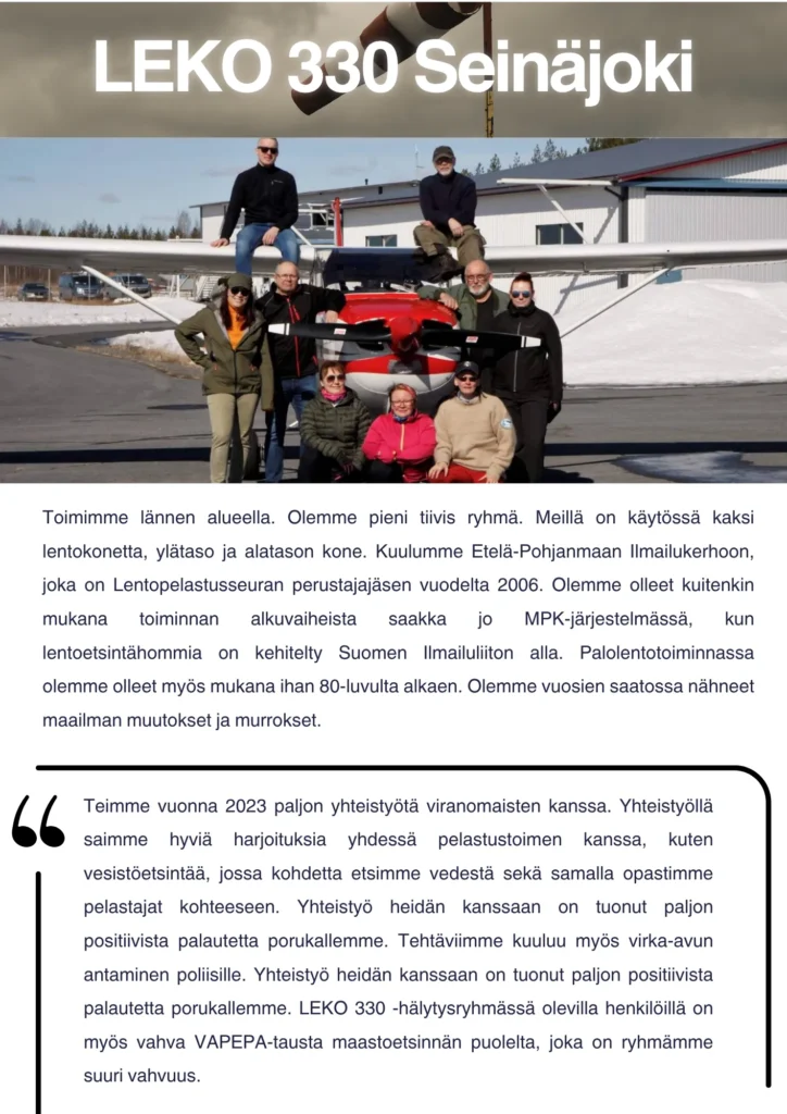 Toimimme lännen alueella. Olemme pieni tiivis ryhmä. Meillä on käytössä kaksi lentokonetta, ylätaso ja alatason kone. Kuulumme Etelä-Pohjanmaan Ilmailukerhoon, joka on Lentopelastusseuran perustajajäsen vuodelta 2006. Olemme olleet kuitenkin mukana toiminnan alkuvaiheista saakka jo MPK-järjestelmässä, kun lentoetsintähommia on kehitelty Suomen Ilmailuliiton alla. Palolentotoiminnassa olemme olleet myös mukana ihan 80-luvulta alkaen. Olemme vuosien saatossa nähneet maailman muutokset ja murrokset. Teimme vuonna 2023 paljon yhteistyötä viranomaisten kanssa. Yhteistyöllä saimme hyviä harjoituksia yhdessä pelastustoimen kanssa, kuten vesistöetsintää, jossa kohdetta etsimme vedestä sekä samalla opastimme pelastajat kohteeseen. Yhteistyö heidän kanssaan on tuonut paljon positiivista palautetta porukallemme. Tehtäviimme kuuluu myös virka-avun antaminen poliisille. Yhteistyö heidän kanssaan on tuonut paljon positiivista palautetta porukallemme. LEKO 330 -hälytysryhmässä olevilla henkilöillä on myös vahva VAPEPA-tausta maastoetsinnän puolelta, joka on ryhmämme suuri vahvuus.