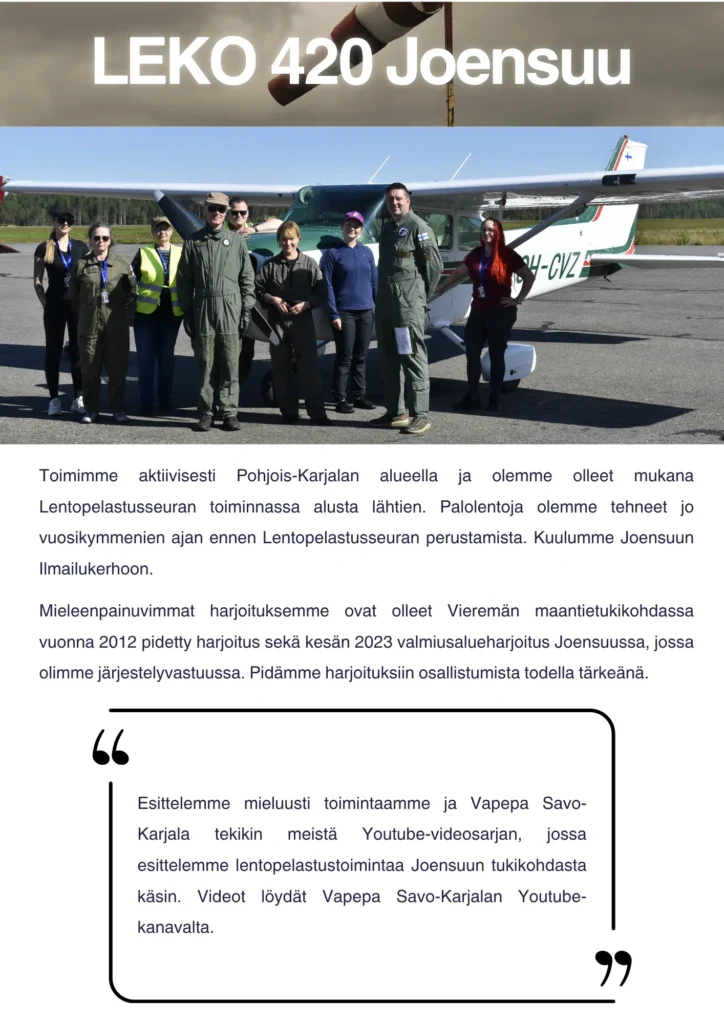 Toimimme aktiivisesti Pohjois-Karjalan alueella ja olemme olleet mukana Lentopelastusseuran toiminnassa alusta lähtien. Palolentoja olemme tehneet jo vuosikymmenien ajan ennen Lentopelastusseuran perustamista. Kuulumme Joensuun Ilmailukerhoon. Mieleenpainuvimmat harjoituksemme ovat olleet Vieremän maantietukikohdassa vuonna 2012 pidetty harjoitus sekä kesän 2023 valmiusalueharjoitus Joensuussa, jossa olimme järjestelyvastuussa. Pidämme harjoituksiin osallistumista todella tärkeänä. Esittelemme mieluusti toimintaamme ja Vapepa Savo-Karjala tekikin meistä Youtube-videosarjan, jossa esittelemme lentopelastustoimintaa Joensuun tukikohdasta käsin. Videot löydät Vapepa Savo-Karjalan Youtube-kanavalta.