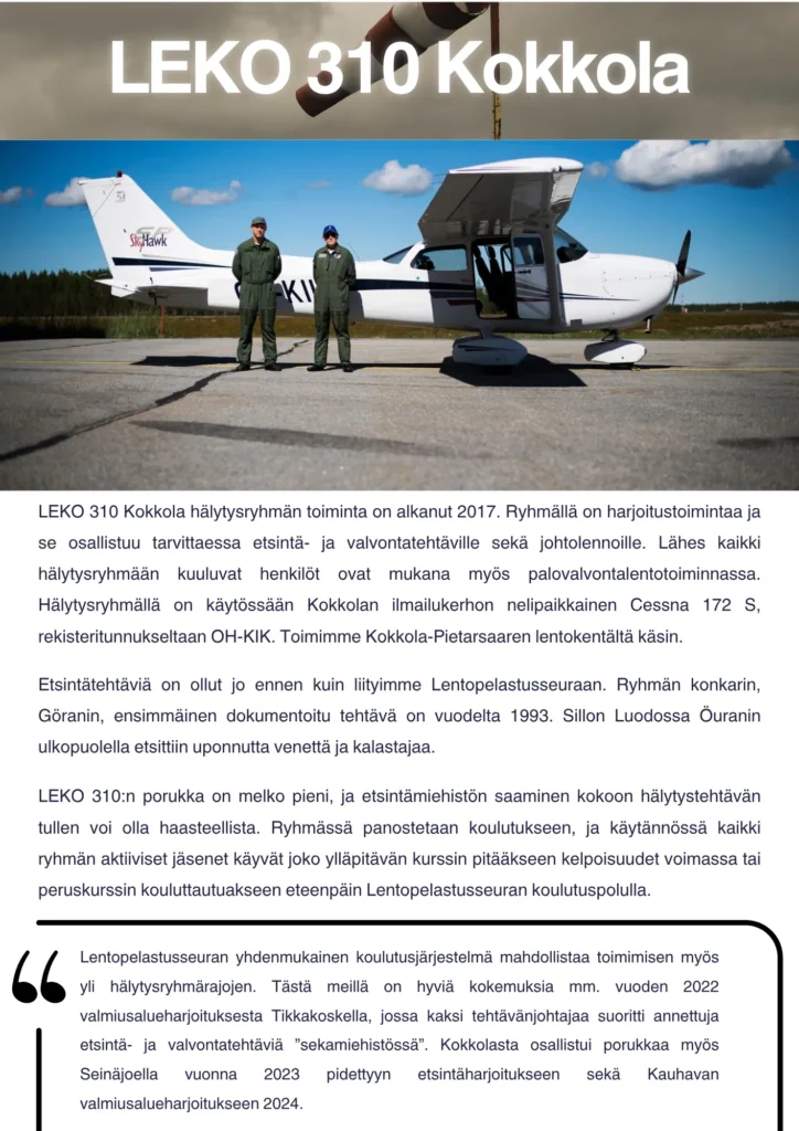 LEKO 310 Kokkola hälytysryhmän toiminta on alkanut 2017. Hälytysryhmällä on vain lentokonetoimintaa, eli MOVA- tai UAS-tehtäviin koulutettuja henkilöitä ei toistaiseksi ole. Ryhmällä on harjoitustoimintaa ja se osallistuu tarvittaessa etsintä- ja valvontatehtäville sekä johtolennoille. Lähes kaikki hälytysryhmään kuuluvat henkilöt ovat mukana myös palovalvontalentotoiminnassa. Hälytysryhmällä on käytössään Kokkolan ilmailukerhon nelipaikkainen Cessna 172 S, rekisteritunnukseltaan OH-KIK. Toimimme Kokkola-Pietarsaaren lentokentältä käsin. Etsintätehtäviä on ollut jo ennen kuin liityimme Lentopelastusseuraan. Ryhmän konkarin, Göranin, ensimmäinen dokumentoitu tehtävä on vuodelta 1993. Sillon Luodossa Öuranin ulkopuolella etsittiin uponnutta venettä ja kalastajaa. Viimeisin Göranin kohdalle sattunut etsintätehtävä on ollut kesällä 2018. Hälytysryhmän lentäjiä osallistui Kalajoen maastopalon johtolennoille kesällä 2021. LEKO 310:n porukka on melko pieni, ja etsintämiehistön saaminen kokoon hälytystehtävän tullen voi olla haasteellista. Tänä vuonna ryhmässä panostetaan koulutukseen, ja käytännössä kaikki ryhmän aktiiviset jäsenet käyvät joko ylläpitävän kurssin pitääkseen kelpoisuudet voimassa tai peruskurssin kouluttautuakseen eteenpäin Lentopelastusseuran koulutuspolulla. Keväällä valmistui peruskurssilta neljä uutta tehtävänjohtajaa. Lentopelastusseuran yhdenmukainen koulutusjärjestelmä mahdollistaa toimimisen myös yli hälytysryhmärajojen. Tästä meillä on hyviä kokemuksia mm. vuoden 2022 valmiusalueharjoituksesta Tikkakoskella, jossa kaksi tehtävänjohtajaa suoritti annettuja etsintä- ja valvontatehtäviä ”sekamiehistössä”. Kokkolasta osallistui porukkaa myös Seinäjoella viime syksynä pidettyyn etsintäharjoitukseen sekä Kauhavan valmiusalueharjoitukseen 2024.